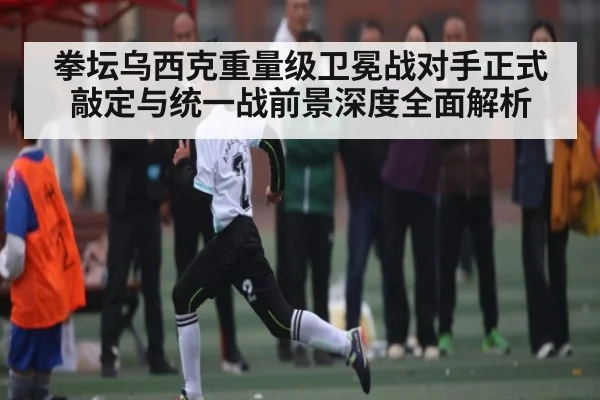 拳坛乌西克重量级卫冕战对手正式敲定与统一战前景深度全面解析